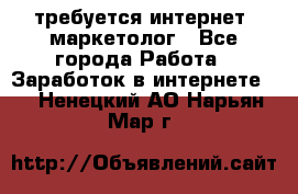 требуется интернет- маркетолог - Все города Работа » Заработок в интернете   . Ненецкий АО,Нарьян-Мар г.